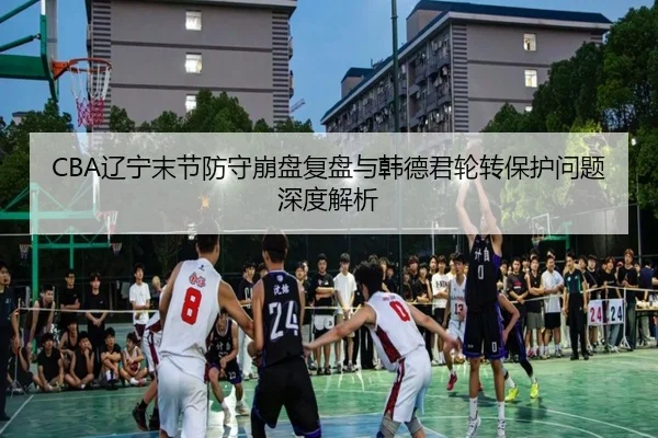 CBA辽宁末节防守崩盘复盘与韩德君轮转保护问题深度解析